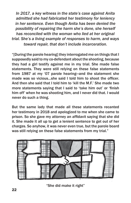 In 2017, a key witness in the state’s case against Anita admitted she had fabricated her testimony for leniency in her sentence. Even though Anita has been denied the possibility of repairing the harm she’s done, she herself has reconciled with the woman who lied at her original trial. She’s a living example of responses to harm, and ways toward repair, that don’t include incarceration.  “[During the parole hearing] they interrogated me on things that | supposedly said to my co-defendant about the shooting, because they had a girl testify against me in my trial. She made false statements. They were still relying on these false statements from 1987 at my ‘07 parole hearing—and the statement she made was so vicious...she said | told him to shoot the officer. And then she said that | told him to “kill the M.F. She made two more statements saying that | said to ‘take him out’ or ‘finish him off’ when he was shooting him, and | never did that. | would never do such a thing.  But the same lady that made all these statements recanted her testimony in 2018 and apologized to me when she came to prison. So she gave my attorney an affidavit saying that she did it. She made it all up to get a lenient sentence to get out of her charges. So anyhow, it was never even true, but the parole board was still relying on these false statements from my trial.”  “She did make it right”  22 